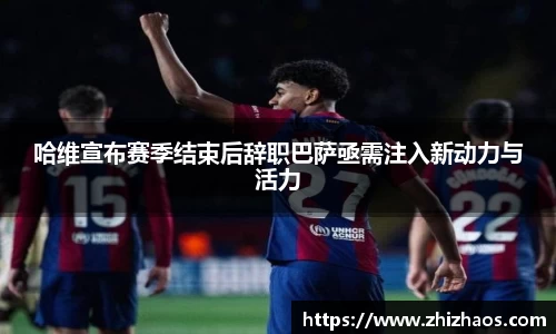哈维宣布赛季结束后辞职巴萨亟需注入新动力与活力